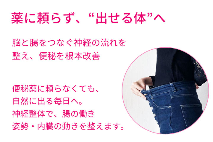 薬に頼らず出せる体へ。脳と腸をつなぐ神経の流れを整え、便秘を根本改善。便秘薬に頼らなくても自然に出る毎日へ。神経整体で腸の動き、姿勢、内臓の動きを整えます。
