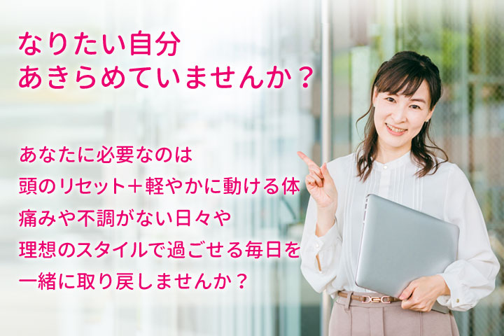 なりたい自分あきらめていませんか？頭をリセットすれば体も整います！痛みや不調がない日々や理想のスタイルで過ごせる毎日を一緒に取り戻しませんか？